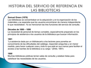 Samuel Green (1876)
Las bibliotecas se concentraban en la adquisición y en la organización de los
materiales y se esperaba que los usuarios encontraran de manera independiente
lo que necesitaban. Ya se mencionan las tres funciones del servicio de consulta.
Décadas de 1880 – 1890
La necesidad de personal de tiempo completo, especialmente preparado en los
principios de asistencia a los usuarios de la biblioteca que buscan información.
1891
“La asistencia dada por un bibliotecario a los lectores para ponerlos en
conocimiento de las dificultades del catálogo, responder preguntas y en menor
medida, para hacer cualquier cosa y todo lo que esté en sus manos para facilitar el
acceso a las fuentes de la biblioteca a su cargo.” (Shild, 1891)
1900
Muchas bibliotecas públicas tenían salas de consulta y estaban listas para
satisfacer las necesidades de los usuarios.

 