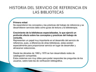 Primera mitad
Se expandieron los conceptos y las prácticas del trabajo de referencia y se
desarrollaron servicios tales como guías de lectura y la biblioterapia.
Crecimiento de la bibliotecas especializadas, lo que ejerció un
profundo efecto sobre los conceptos y practicas del trabajo de
consulta.
Representan un papel muy importante en el desarrollo del servicio de
referencia, pues, a diferencia de otras bibliotecas, estas existen
especialmente para proporcionar servicio en lugar de desarrollar y
almacenar colecciones.
Desde las décadas de 1960 y 1970 se han desarrollado redes de
catalogación compartida.
Estos sistemas son muy útiles para poder respondes las preguntas de los
usuarios, sobre todo las de verificación bibliográfica.

 