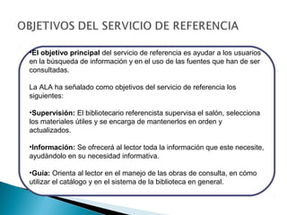 •El objetivo principal del servicio de referencia es ayudar a los usuarios
en la búsqueda de información y en el uso de las fuentes que han de ser
consultadas.
La ALA ha señalado como objetivos del servicio de referencia los
siguientes:
•Supervisión: El bibliotecario referencista supervisa el salón, selecciona
los materiales útiles y se encarga de mantenerlos en orden y
actualizados.
•Información: Se ofrecerá al lector toda la información que este necesite,
ayudándolo en su necesidad informativa.
•Guía: Orienta al lector en el manejo de las obras de consulta, en cómo
utilizar el catálogo y en el sistema de la biblioteca en general.

 
