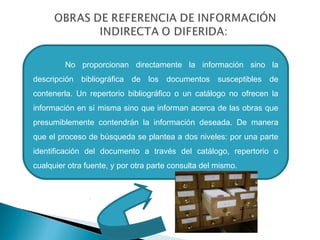 No proporcionan directamente la información sino la
descripción bibliográfica de los documentos susceptibles de
contenerla. Un repertorio bibliográfico o un catálogo no ofrecen la
información en sí misma sino que informan acerca de las obras que
presumiblemente contendrán la información deseada. De manera
que el proceso de búsqueda se plantea a dos niveles: por una parte
identificación del documento a través del catálogo, repertorio o
cualquier otra fuente, y por otra parte consulta del mismo.

 