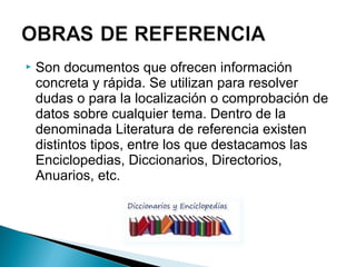 

Son documentos que ofrecen información
concreta y rápida. Se utilizan para resolver
dudas o para la localización o comprobación de
datos sobre cualquier tema. Dentro de la
denominada Literatura de referencia existen
distintos tipos, entre los que destacamos las
Enciclopedias, Diccionarios, Directorios,
Anuarios, etc.

 