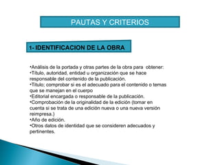 PAUTAS Y CRITERIOS
1- IDENTIFICACION DE LA OBRA
•Análisis de la portada y otras partes de la obra para obtener:
•Título, autoridad, entidad u organización que se hace
responsable del contenido de la publicación.
•Titulo; comprobar si es el adecuado para el contenido o temas
que se manejan en el cuerpo
•Editorial encargada o responsable de la publicación.
•Comprobación de la originalidad de la edición (tomar en
cuenta si se trata de una edición nueva o una nueva versión
reimpresa.)
•Año de edición.
•Otros datos de identidad que se consideren adecuados y
pertinentes.

 