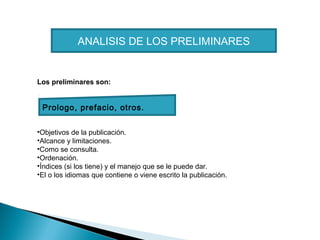 ANALISIS DE LOS PRELIMINARES

Los preliminares son:

Prologo, prefacio, otros.
•Objetivos de la publicación.
•Alcance y limitaciones.
•Como se consulta.
•Ordenación.
•Índices (si los tiene) y el manejo que se le puede dar.
•El o los idiomas que contiene o viene escrito la publicación.

 