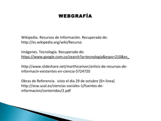 WEBGRAFÍA

Wikipedia. Recursos de Información. Recuperado de:
http://es.wikipedia.org/wiki/Recurso
Imágenes. Tecnología. Recuperado de:
https://www.google.com.co/search?q=tecnologia&espv=210&es_
http://www.slideshare.net/marthicariver/anlisis-de-recursos-deinformacin-existentes-en-ciencia-5724720
Obras de Referencia. visto el dia 29 de octubre [En línea]
http://ocw.usal.es/ciencias-sociales-1/fuentes-deinformacion/contenidos/2.pdf

 