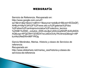 WEBGRAFÍA
Servicio de Referencia. Recuperado en:
http://www.google.com.co/url?
sa=t&rct=j&q=&esrc=s&frm=1&source=web&cd=8&ved=0CGsQFj
AH&url=http%3A%2F%2Fwww.sld.cu%2Fgalerias%2Fdoc
%2Fsitios%2Fcentroprovincialcw%2Fcolectivo_tecnico
%255B1%255D._octubre_2005.doc&ei=jA9vUoqNDZPJkAfu94DA
AQ&usg=AFQjCNH13Z362X7wcJafZzOxXy7KUdrwqQ&sig2=AlP
bJvNzUNeERIm96FYROg
García Menéndez, Marisa. Historia y clases de Servicios de
referencia.
Recuperado en:
http://www.slideshare.net/marisa_cea/historia-y-clases-deservicios-de-referencia

 