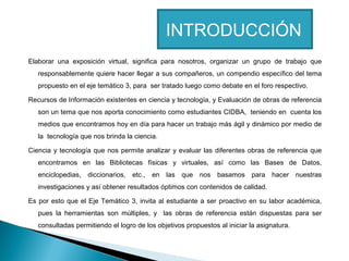 INTRODUCCIÓN
Elaborar una exposición virtual, significa para nosotros, organizar un grupo de trabajo que
responsablemente quiere hacer llegar a sus compañeros, un compendio específico del tema
propuesto en el eje temático 3, para ser tratado luego como debate en el foro respectivo.
Recursos de Información existentes en ciencia y tecnología, y Evaluación de obras de referencia
son un tema que nos aporta conocimiento como estudiantes CIDBA, teniendo en cuenta los
medios que encontramos hoy en día para hacer un trabajo más ágil y dinámico por medio de
la tecnología que nos brinda la ciencia.
Ciencia y tecnología que nos permite analizar y evaluar las diferentes obras de referencia que
encontramos en las Bibliotecas físicas y virtuales, así como las Bases de Datos,
enciclopedias, diccionarios, etc.,

en las que nos basamos para hacer nuestras

investigaciones y así obtener resultados óptimos con contenidos de calidad.
Es por esto que el Eje Temático 3, invita al estudiante a ser proactivo en su labor académica,
pues la herramientas son múltiples, y las obras de referencia están dispuestas para ser
consultadas permitiendo el logro de los objetivos propuestos al iniciar la asignatura.

 