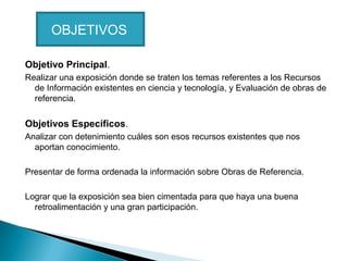 OBJETIVOS
Objetivo Principal.
Realizar una exposición donde se traten los temas referentes a los Recursos
de Información existentes en ciencia y tecnología, y Evaluación de obras de
referencia.

Objetivos Específicos.
Analizar con detenimiento cuáles son esos recursos existentes que nos
aportan conocimiento.
Presentar de forma ordenada la información sobre Obras de Referencia.
Lograr que la exposición sea bien cimentada para que haya una buena
retroalimentación y una gran participación.

 