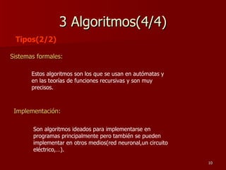 3 Algoritmos(4/4) Sistemas formales: Tipos(2/2) Estos algoritmos son los que se usan en autómatas y en las teorías de funciones recursivas y son muy precisos. Implementación:   Son algoritmos ideados para implementarse en programas principalmente pero también se pueden implementar en otros medios(red neuronal,un circuito eléctrico,…). 