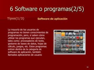 6 Software o programas(2/5) Tipos(1/3) La mayoría de los usuarios de programas no tienen conocimientos de programación, pero, sí saben cómo utilizar los programas que ejecutan, tales como: procesadores de texto, gestores de bases de datos, hojas de cálculo, juegos, etc. Estos programas entran dentro de la categoría de software de aplicación, también llamados aplicaciones de usuario  Software de aplicación 