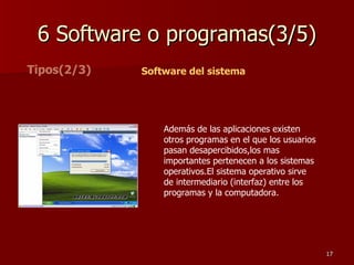 6 Software o programas(3/5) Tipos(2/3) Software del sistema Además de las aplicaciones existen otros programas en el que los usuarios pasan desapercibidos,los mas importantes pertenecen a los sistemas operativos.El sistema operativo sirve de intermediario (interfaz) entre los programas y la computadora.  
