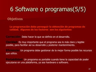 6 Software o programas(5/5) Objetivos La programación debe perseguir la obtención de programas de calidad.  Algunos de los factores  son los siguientes: Corrección:  Debe hacer lo que se definio en el desarrollo. Claridad:  Es muy importante que el programa sea lo más claro y legible posible, para facilitar así su desarrollo y posterior mantenimiento.  Eficiencia:  Un programa debe gestionar de la mejor forma posible los recursos que utiliza.  Portabilidad:  Un programa es portable cuando tiene la capacidad de poder ejecutarse en una plataforma, ya sea hardware o software. 