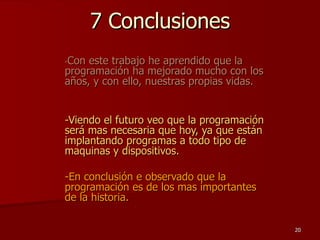 7 Conclusiones - Con este trabajo he aprendido que la programación ha mejorado mucho con los años, y con ello, nuestras propias vidas. -Viendo el futuro veo que la programación será mas necesaria que hoy, ya que están implantando programas a todo tipo de maquinas y dispositivos. -En conclusión e observado que la programación es de los mas importantes de la historia. 