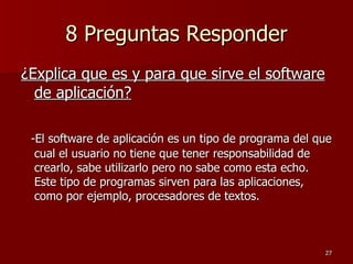 8 Preguntas Responder ¿Explica que es y para que sirve el software de aplicación? -El software de aplicación es un tipo de programa del que cual el usuario no tiene que tener responsabilidad de crearlo, sabe utilizarlo pero no sabe como esta echo. Este tipo de programas sirven para las aplicaciones, como por ejemplo, procesadores de textos. 