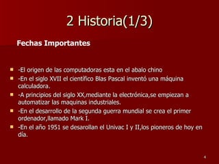 2 Historia(1/3) -El origen de las computadoras esta en el abalo chino -En el siglo XVII el científico Blas Pascal inventó una máquina calculadora. -A principios del siglo XX,mediante la electrónica,se empiezan a automatizar las maquinas industriales. -En el desarrollo de la segunda guerra mundial se crea el primer ordenador,llamado Mark I. -En el año 1951 se desarollan el Univac I y II,los pioneros de hoy en día. Fechas Importantes 