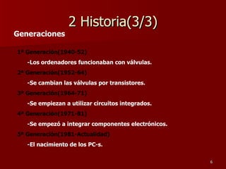 2 Historia(3/3) Generaciones 1ª Generación(1940-52)   -Los ordenadores funcionaban con válvulas. 2ª Generación(1952-64) -Se cambian las válvulas por transistores. 3ª Generación(1964-71) -Se empiezan a utilizar circuitos integrados. 4ª Generación(1971-81) -Se empezó a integrar componentes electrónicos. 5ª Generación(1981-Actualidad) -El nacimiento de los PC-s. 