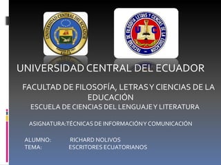 UNIVERSIDAD CENTRAL DEL ECUADOR
FACULTAD DE FILOSOFÍA, LETRAS Y CIENCIAS DE LA
               EDUCACIÓN
  ESCUELA DE CIENCIAS DEL LENGUAJE Y LITERATURA

  ASIGNATURA:TÉCNICAS DE INFORMACIÓN Y COMUNICACIÓN

 ALUMNO:     RICHARD NOLIVOS
 TEMA:       ESCRITORES ECUATORIANOS
 