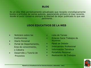 BLOG

Es un sitio Web periódicamente actualizado que recopila cronológicamente
textos o artículos de varios autores, apareciendo primero el mas reciente,
donde el autor conserva siempre la libertad de dejar publicado lo que sea
                                pertinente.


                  USOS EDUCATIVOS DE LA WEB


•   Noticiero sobre las                         •       Lista de Tareas
    Instituciones                               •       Enlaces hacia Trabajos de
•   Diario Personal                                     Alumnos
•   Portal de Departamento,                     •       Panel de Debate
    Área de conocimiento,                       •       Intercambio Profesional
    o Cátedra                                   •       Información Temática
•   Desarrollo y Tutoría de                     •       Portafolio Personal
     Proyectos                                  •       Realización de Trabajos



            Maestría en Enseñanza de las Ciencias Exactas y Naturales - 2011
 