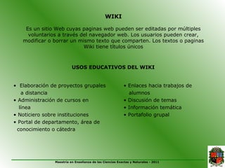 WIKI

    Es un sitio Web cuyas paginas web pueden ser editadas por múltiples
     voluntarios a través del navegador web. Los usuarios pueden crear,
   modificar o borrar un mismo texto que comparten. Los textos o paginas
                           Wiki tiene títulos únicos



                         USOS EDUCATIVOS DEL WIKI


• Elaboración de proyectos grupales                      • Enlaces hacia trabajos de
   a distancia                                             alumnos
• Administración de cursos en                            • Discusión de temas
  línea                                                  • Información temática
• Noticiero sobre instituciones                          • Portafolio grupal
• Portal de departamento, área de
 conocimiento o cátedra




               Maestría en Enseñanza de las Ciencias Exactas y Naturales - 2011
 