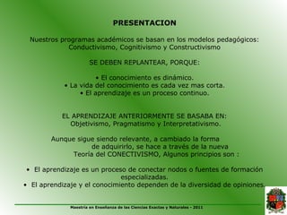 PRESENTACION

 Nuestros programas académicos se basan en los modelos pedagógicos:
            Conductivismo, Cognitivismo y Constructivismo

                       SE DEBEN REPLANTEAR, PORQUE:

                      • El conocimiento es dinámico.
            • La vida del conocimiento es cada vez mas corta.
                 • El aprendizaje es un proceso continuo.


           EL APRENDIZAJE ANTERIORMENTE SE BASABA EN:
             Objetivismo, Pragmatismo y Interpretativismo.

        Aunque sigue siendo relevante, a cambiado la forma
                    de adquirirlo, se hace a través de la nueva
              Teoría del CONECTIVISMO, Algunos principios son :

 • El aprendizaje es un proceso de conectar nodos o fuentes de formación
                              especializadas.
• El aprendizaje y el conocimiento dependen de la diversidad de opiniones.


              Maestría en Enseñanza de las Ciencias Exactas y Naturales - 2011
 