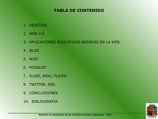 TABLA DE CONTENIDO


1. OBJETIVO

2. WEB 2.0

3. APLICACIONES EDUCATIVAS BASADAS EN LA WEB

4. BLOG

5. WIKI

6. PODSCAT

7. SLIDE, WIKI, FLICKR

8. TWITTER, RSS

9. CONCLUSIONES

10. BIBLIOGRAFIA


          Maestría en Enseñanza de las Ciencias Exactas y Naturales - 2011
 