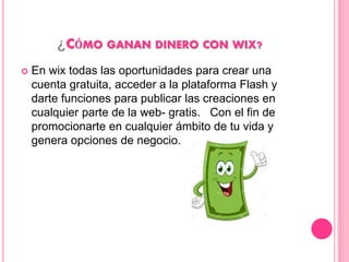 ¿CÓMO GANAN DINERO CON WIX?
 En wix todas las oportunidades para crear una
cuenta gratuita, acceder a la plataforma Flash y
darte funciones para publicar las creaciones en
cualquier parte de la web- gratis. Con el fin de
promocionarte en cualquier ámbito de tu vida y
genera opciones de negocio.
 