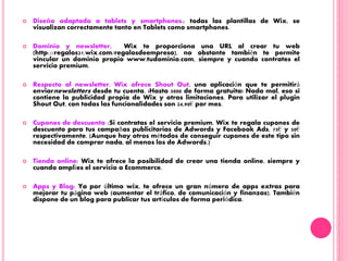  Diseño adaptado a tablets y smartphones.: todas las plantillas de Wix, se
visualizan correctamente tanto en Tablets como smartphones.
 Dominio y newsletter. Wix te proporciona una URL al crear tu web
(http://regalos21.wix.com/regalosdeempresa), no obstante también te permite
vincular un dominio propio www.tudominio.com, siempre y cuando contrates el
servicio premium.
 Respecto al newsletter, Wix ofrece Shout Out, una aplicación que te permitirá
enviarnewsletters desde tu cuenta. ¡Hasta 5000 de forma gratuita! Nada mal, eso si
contiene la publicidad propia de Wix y otras limitaciones. Para utilizar el plugin
Shout Out, con todas las funcionalidades son 24,90€ por mes.
 Cupones de descuento :Si contratas el servicio premium, Wix te regala cupones de
descuento para tus campañas publicitarias de Adwords y Facebook Ads, 75€ y 50€
respectivamente. (Aunque hay otros métodos de conseguir cupones de este tipo sin
necesidad de comprar nada, al menos los de Adwords.)
 Tienda online: Wix te ofrece la posibilidad de crear una tienda online, siempre y
cuando amplíes el servicio a Ecommerce.
 Apps y Blog: Ya por último wix, te ofrece un gran número de apps extras para
mejorar tu página web (aumentar el tráfico, de comunicación y finanzas). También
dispone de un blog para publicar tus artículos de forma periódica.
 