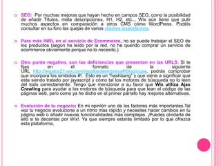  SEO: Por muchas mejoras que hayan hecho en campos SEO, como la posibilidad
de añadir Títulos, meta descripciones, H1, H2, etc.., Wix aún tiene que pulir
muchos aspectos en comparación a otros CMS cómo WordPress. Podéis
consultar en su foro las quejas de varios clientes insatisfechos.
 Para más INRI, en el servicio de Ecommerce, no se puede trabajar el SEO de
los productos (según he leído por la red, no he querido comprar un servicio de
ecommerce obviamente porque no lo necesito.)
 Otro punto negativo, son las deficiencias que presentan en las URLS. Si te
fijas en el formato de la siguiente
URL http://regalos21.wix.com/regalosdeempresa#!blog/ccaw, podrás comprobar
que incorpora los simbolos #!. Esto es un “hashbang” y que viene a significar que
esta siendo tratado por javascript y cómo tal los motores de búsqueda no lo leen
del todo correctamente. Tengo que mencionar a su favor que Wix utiliza Ajax
Crawling para ayudar a los motores de búsqueda para que lean el código de las
páginas web, pero como ya he dicho en el primer párrafo hay mejores alternativas.
 Evolución de tu negocio: En mi opinión uno de los factores más importantes.Tal
vez tu negocio evolucione a un ritmo más rápido y necesites hacer cambios en tu
página web o añadir nuevas funcionalidades más complejas. ¡Puedes olvidarte de
ello si te decantas por Wix!. Ya que siempre estarás limitado por lo que ofrezca
esta plataforma.
 