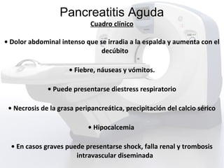 Pancreatitis Aguda
Cuadro clínico
• Dolor abdominal intenso que se irradia a la espalda y aumenta con el
decúbito
• Fiebre, náuseas y vómitos.
• Puede presentarse diestress respiratorio
• Necrosis de la grasa peripancreática, precipitación del calcio sérico
• Hipocalcemia
• En casos graves puede presentarse shock, falla renal y trombosis
intravascular diseminada
 