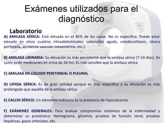 Exámenes utilizados para el
diagnóstico
Laboratorio
A) AMILASA SÉRICA: Está elevada en el 85% de los casos. No es específica. Puede estar
elevada en otros cuadros intraabdominales: colecistitis aguda, coledocolitiasis, úlcera
perforada, accidente vascular mesentérico, etc.).
B) AMILASA URINARIA: Su elevación es más persistente que la amilasa sérica (7-10 días). Se
suele pedir mediciones en orina de 24 hrs. Es más sensible que la amilasa sérica.
C) AMILASA EN LÍQUIDO PERITONEAL O PLEURAL
D) LIPASA SÉRICA: Es de gran utilidad porque es más específica y su elevación es más
prolongada que aquélla de la amilasa sérica.
E) CALCIO SÉRICO: Un elemento indirecto es la presencia de hipocalcemia.
F) EXÁMENES GENERALES: Para evaluar compromiso sistémico de la enfermedad y
determinar su pronóstico: Hemograma, glicemia, pruebas de función renal, pruebas
hepáticas, gases arteriales, etc.
 