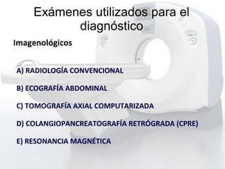 Exámenes utilizados para el
diagnóstico
Imagenológicos
A) RADIOLOGÍA CONVENCIONAL
B) ECOGRAFÍA ABDOMINAL
C) TOMOGRAFÍA AXIAL COMPUTARIZADA
D) COLANGIOPANCREATOGRAFÍA RETRÓGRADA (CPRE)
E) RESONANCIA MAGNÉTICA
 