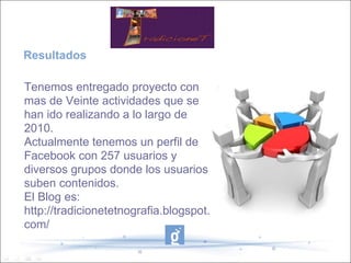 Resultados Tenemos entregado proyecto con mas de Veinte actividades que se han ido realizando a lo largo de 2010. Actualmente tenemos un perfil de Facebook con 257 usuarios y diversos grupos donde los usuarios suben contenidos.  El Blog es: http://tradicionetetnografia.blogspot.com/ TradicioneT 