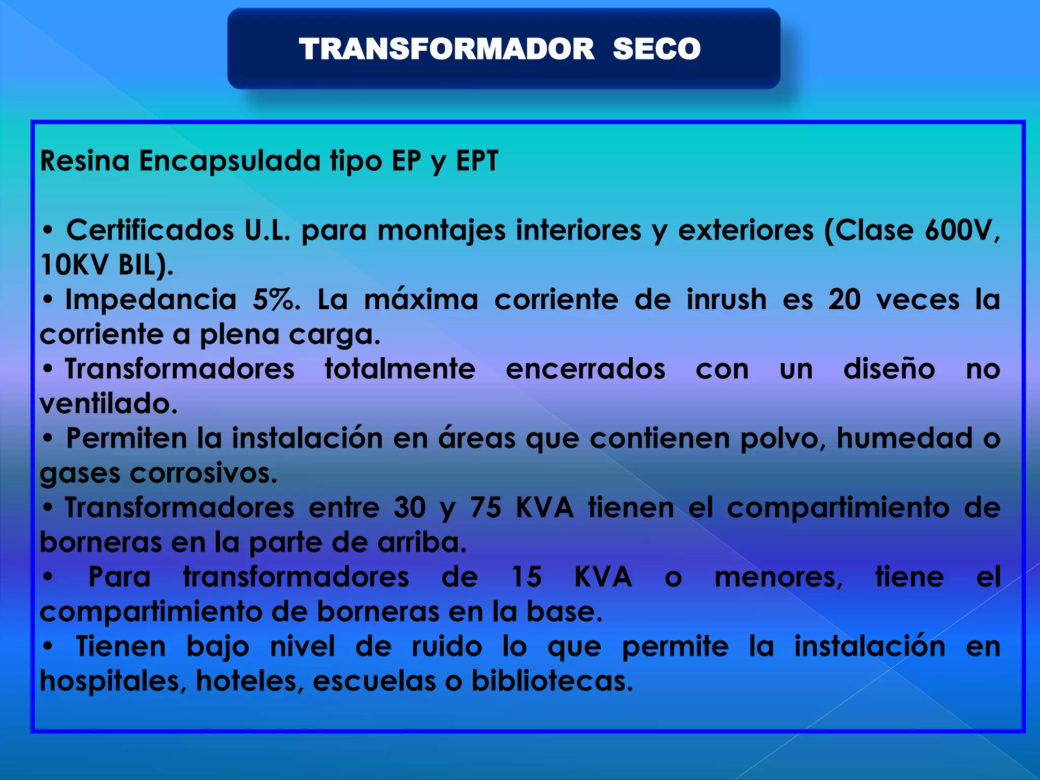 Resina Encapsulada tipo EP y EPT
• Certificados U.L. para montajes interiores y exteriores (Clase 600V,
10KV BIL).
• Impedancia 5%. La máxima corriente de inrush es 20 veces la
corriente a plena carga.
• Transformadores totalmente encerrados con un diseño no
ventilado.
• Permiten la instalación en áreas que contienen polvo, humedad o
gases corrosivos.
• Transformadores entre 30 y 75 KVA tienen el compartimiento de
borneras en la parte de arriba.
• Para transformadores de 15 KVA o menores, tiene el
compartimiento de borneras en la base.
• Tienen bajo nivel de ruido lo que permite la instalación en
hospitales, hoteles, escuelas o bibliotecas.
TRANSFORMADOR SECO
 