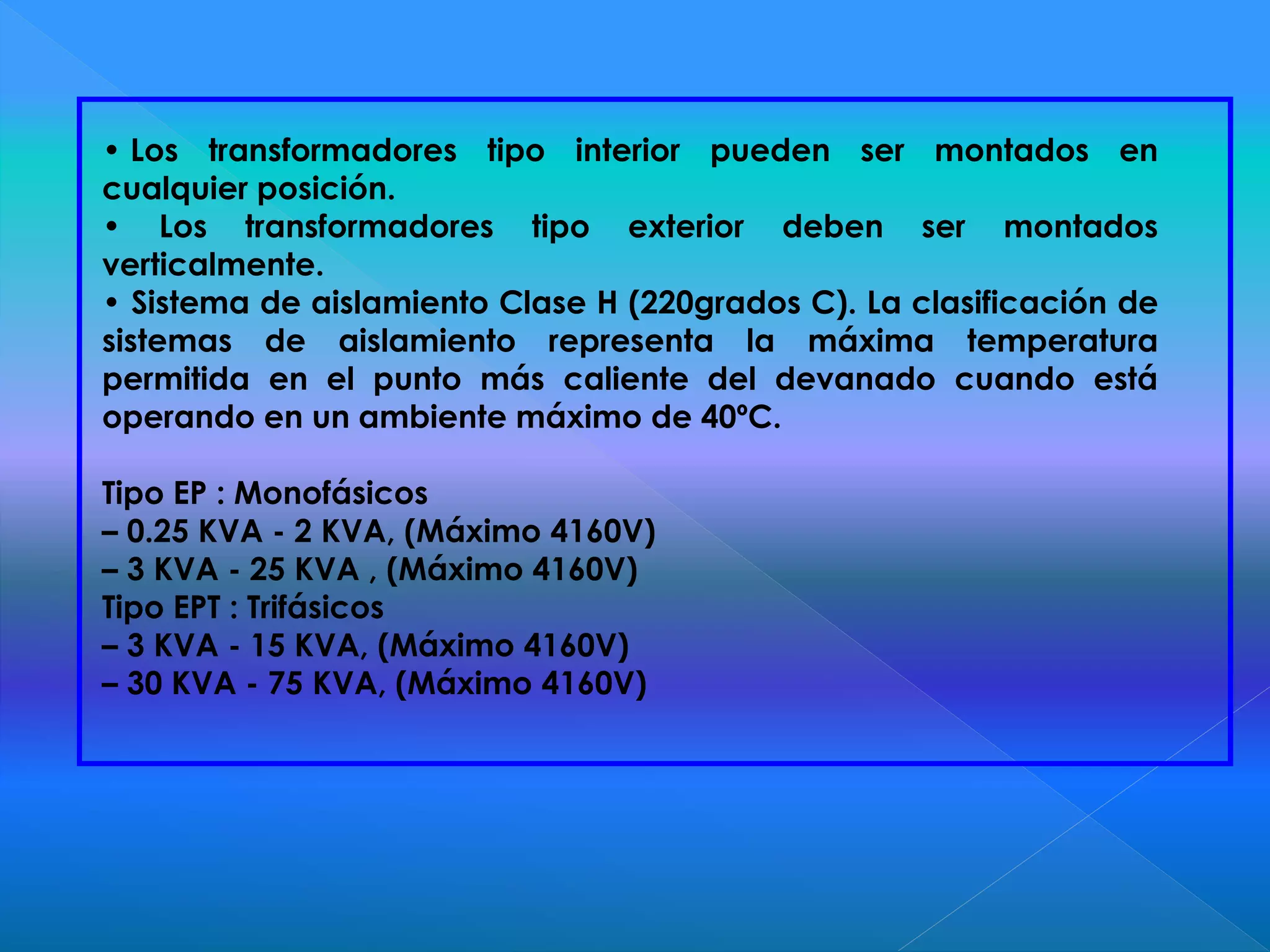 • Los transformadores tipo interior pueden ser montados en
cualquier posición.
• Los transformadores tipo exterior deben ser montados
verticalmente.
• Sistema de aislamiento Clase H (220grados C). La clasificación de
sistemas de aislamiento representa la máxima temperatura
permitida en el punto más caliente del devanado cuando está
operando en un ambiente máximo de 40ºC.
Tipo EP : Monofásicos
– 0.25 KVA - 2 KVA, (Máximo 4160V)
– 3 KVA - 25 KVA , (Máximo 4160V)
Tipo EPT : Trifásicos
– 3 KVA - 15 KVA, (Máximo 4160V)
– 30 KVA - 75 KVA, (Máximo 4160V)
 