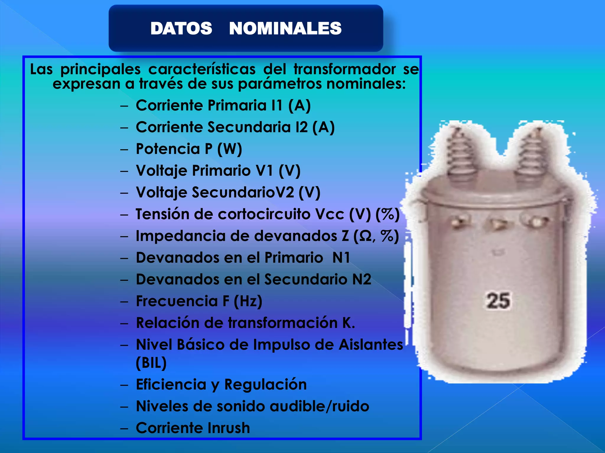 Las principales características del transformador se
expresan a través de sus parámetros nominales:
– Corriente Primaria I1 (A)
– Corriente Secundaria I2 (A)
– Potencia P (W)
– Voltaje Primario V1 (V)
– Voltaje SecundarioV2 (V)
– Tensión de cortocircuito Vcc (V) (%)
– Impedancia de devanados Z (Ω, %)
– Devanados en el Primario N1
– Devanados en el Secundario N2
– Frecuencia F (Hz)
– Relación de transformación K.
– Nivel Básico de Impulso de Aislantes
(BIL)
– Eficiencia y Regulación
– Niveles de sonido audible/ruido
– Corriente Inrush
DATOS NOMINALES
 