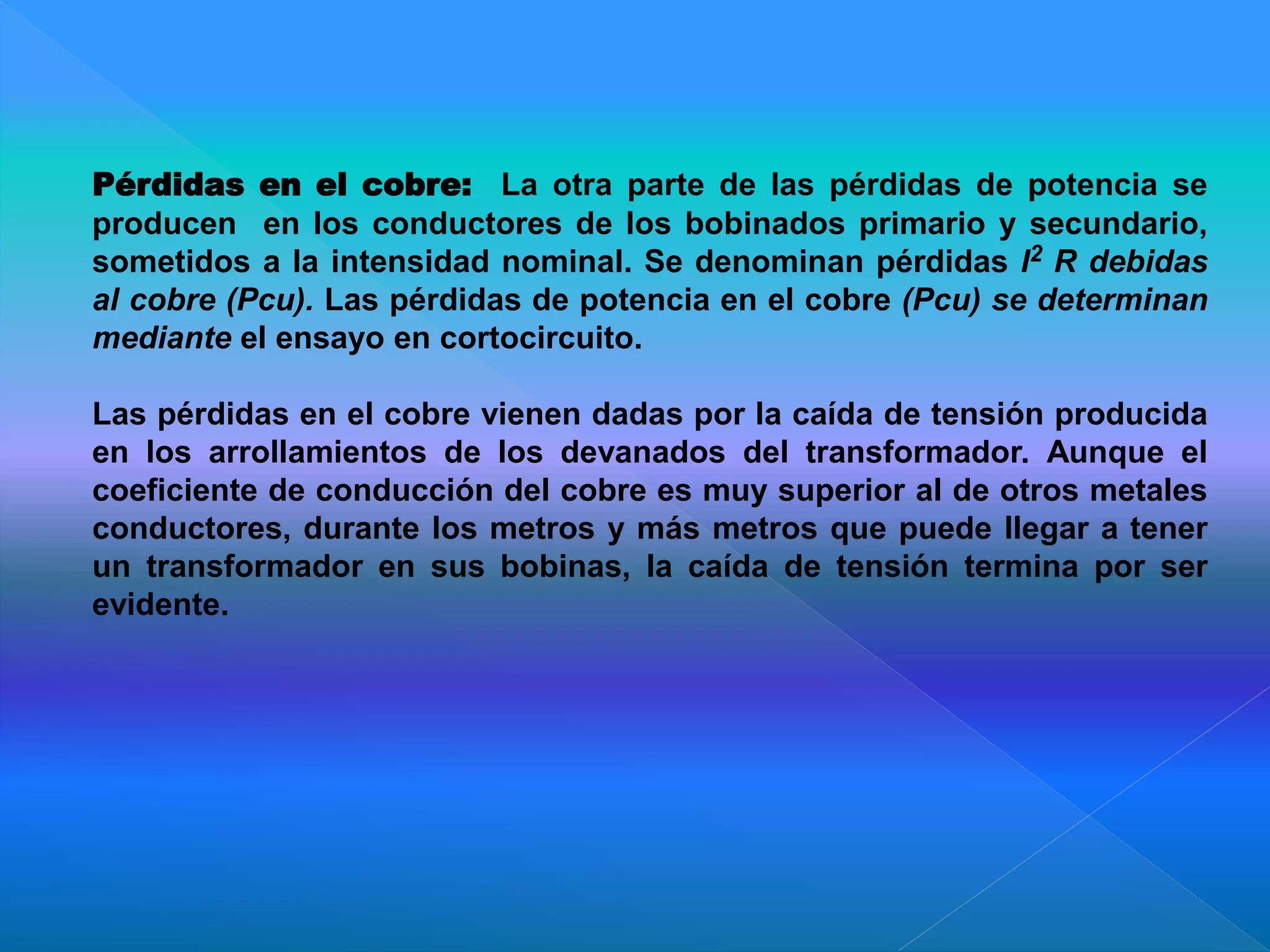 Pérdidas en el cobre: La otra parte de las pérdidas de potencia se
producen en los conductores de los bobinados primario y secundario,
sometidos a la intensidad nominal. Se denominan pérdidas I2 R debidas
al cobre (Pcu). Las pérdidas de potencia en el cobre (Pcu) se determinan
mediante el ensayo en cortocircuito.
Las pérdidas en el cobre vienen dadas por la caída de tensión producida
en los arrollamientos de los devanados del transformador. Aunque el
coeficiente de conducción del cobre es muy superior al de otros metales
conductores, durante los metros y más metros que puede llegar a tener
un transformador en sus bobinas, la caída de tensión termina por ser
evidente.
 