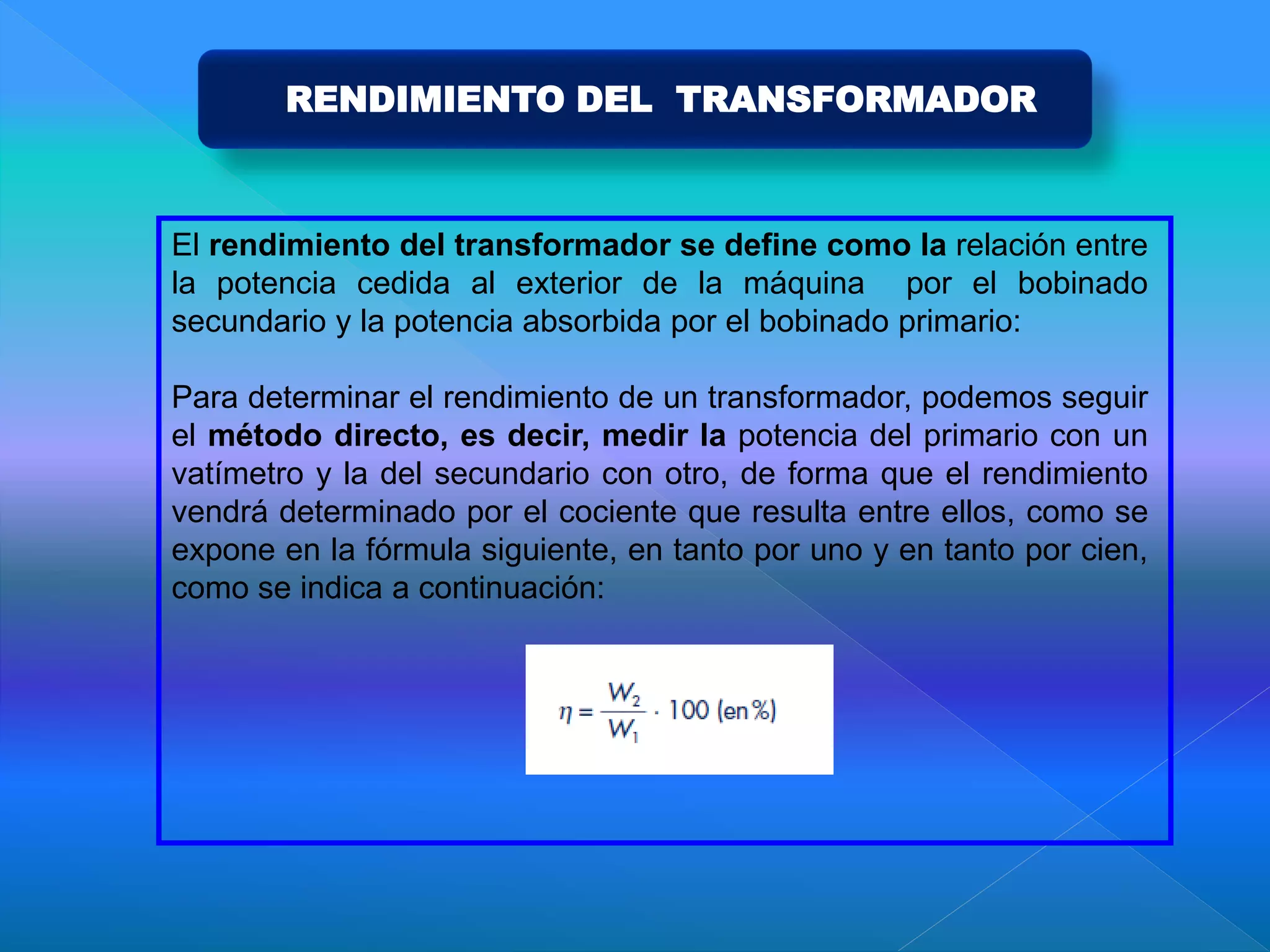 El rendimiento del transformador se define como la relación entre
la potencia cedida al exterior de la máquina por el bobinado
secundario y la potencia absorbida por el bobinado primario:
Para determinar el rendimiento de un transformador, podemos seguir
el método directo, es decir, medir la potencia del primario con un
vatímetro y la del secundario con otro, de forma que el rendimiento
vendrá determinado por el cociente que resulta entre ellos, como se
expone en la fórmula siguiente, en tanto por uno y en tanto por cien,
como se indica a continuación:
RENDIMIENTO DEL TRANSFORMADOR
 