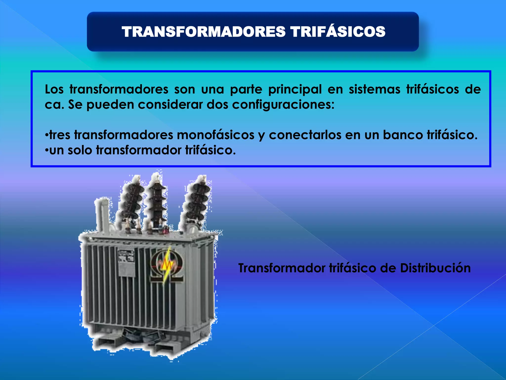 TRANSFORMADORES TRIFÁSICOS
Los transformadores son una parte principal en sistemas trifásicos de
ca. Se pueden considerar dos configuraciones:
•tres transformadores monofásicos y conectarlos en un banco trifásico.
•un solo transformador trifásico.
Transformador trifásico de Distribución
 