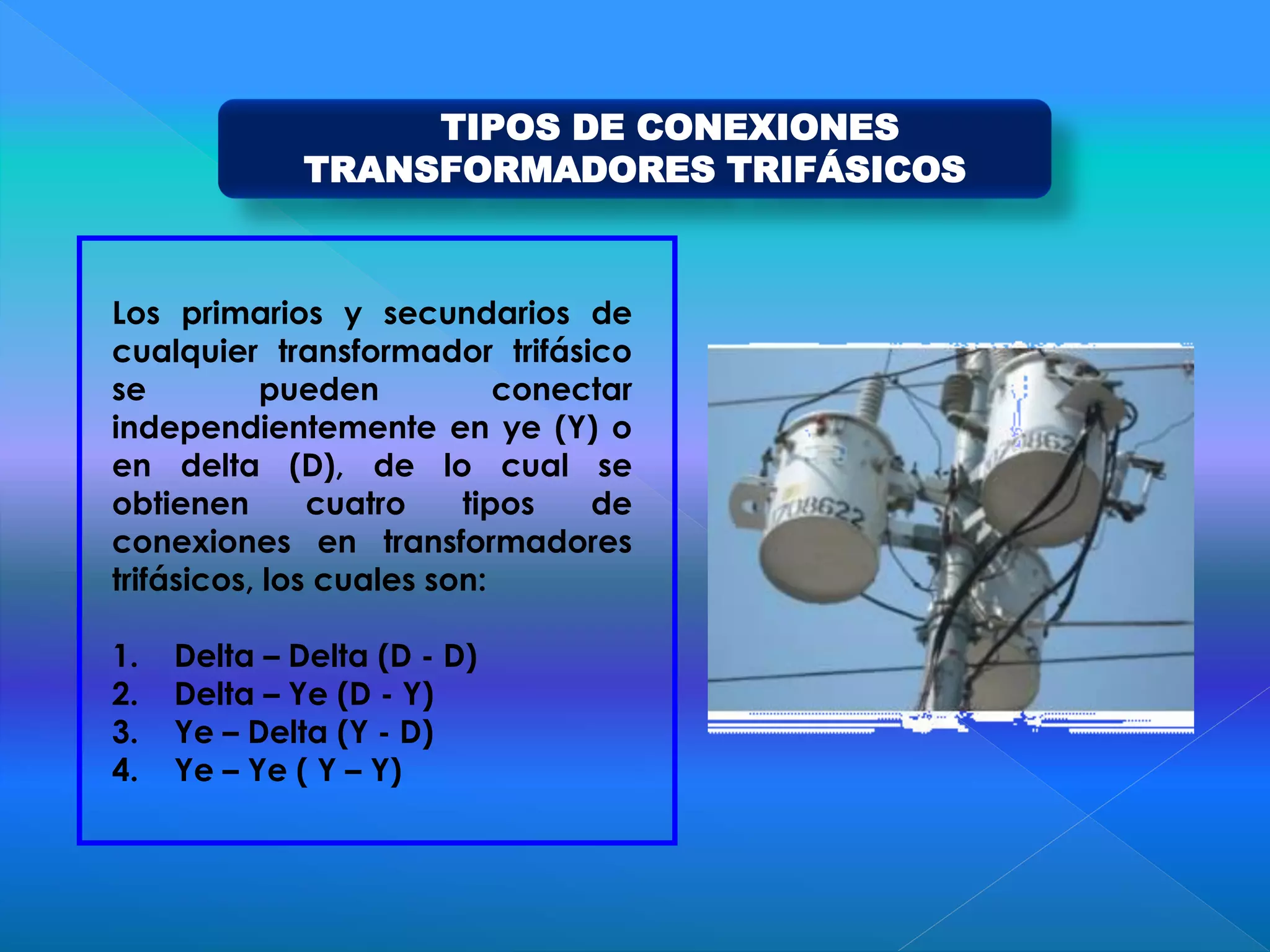 TIPOS DE CONEXIONES
TRANSFORMADORES TRIFÁSICOS
Los primarios y secundarios de
cualquier transformador trifásico
se pueden conectar
independientemente en ye (Y) o
en delta (D), de lo cual se
obtienen cuatro tipos de
conexiones en transformadores
trifásicos, los cuales son:
1. Delta – Delta (D - D)
2. Delta – Ye (D - Y)
3. Ye – Delta (Y - D)
4. Ye – Ye ( Y – Y)
 