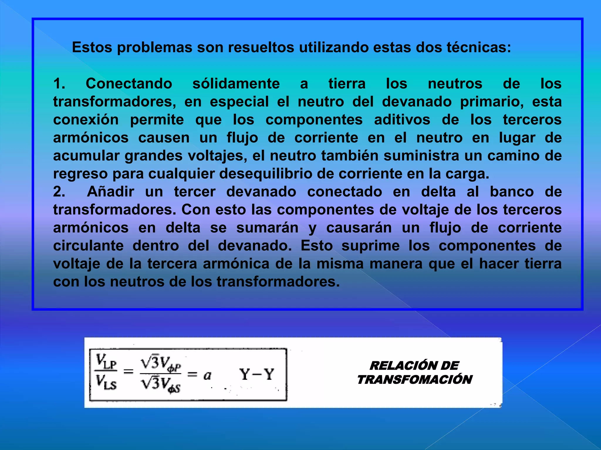 Estos problemas son resueltos utilizando estas dos técnicas:
1. Conectando sólidamente a tierra los neutros de los
transformadores, en especial el neutro del devanado primario, esta
conexión permite que los componentes aditivos de los terceros
armónicos causen un flujo de corriente en el neutro en lugar de
acumular grandes voltajes, el neutro también suministra un camino de
regreso para cualquier desequilibrio de corriente en la carga.
2. Añadir un tercer devanado conectado en delta al banco de
transformadores. Con esto las componentes de voltaje de los terceros
armónicos en delta se sumarán y causarán un flujo de corriente
circulante dentro del devanado. Esto suprime los componentes de
voltaje de la tercera armónica de la misma manera que el hacer tierra
con los neutros de los transformadores.
RELACIÓN DE
TRANSFOMACIÓN
 