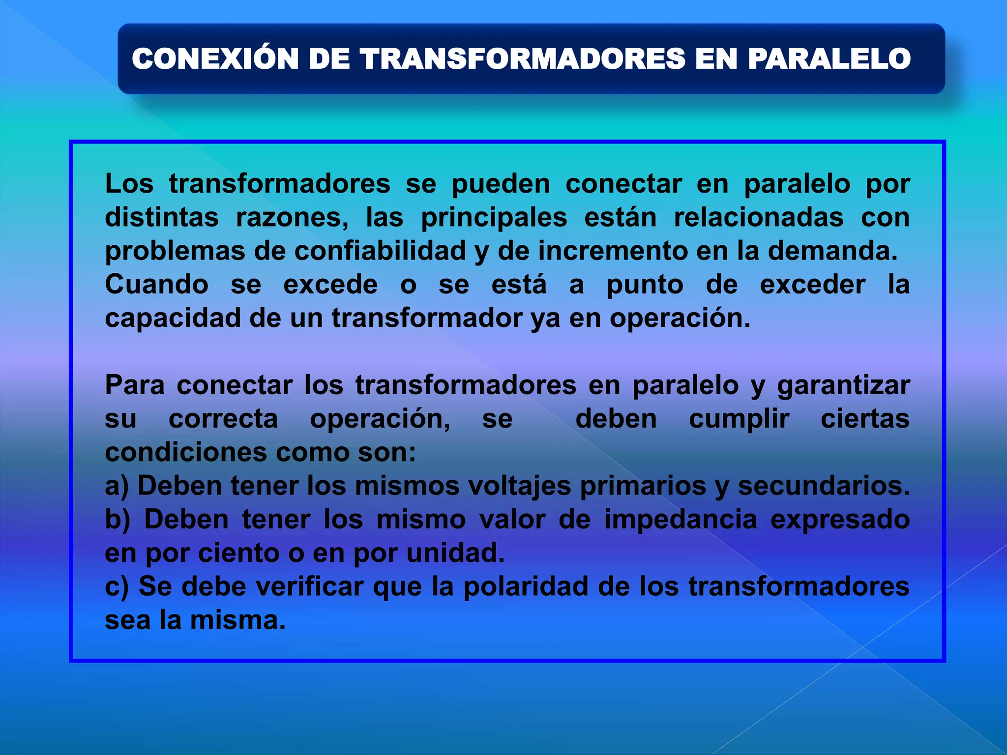 Los transformadores se pueden conectar en paralelo por
distintas razones, las principales están relacionadas con
problemas de confiabilidad y de incremento en la demanda.
Cuando se excede o se está a punto de exceder la
capacidad de un transformador ya en operación.
Para conectar los transformadores en paralelo y garantizar
su correcta operación, se deben cumplir ciertas
condiciones como son:
a) Deben tener los mismos voltajes primarios y secundarios.
b) Deben tener los mismo valor de impedancia expresado
en por ciento o en por unidad.
c) Se debe verificar que la polaridad de los transformadores
sea la misma.
CONEXIÓN DE TRANSFORMADORES EN PARALELO
 