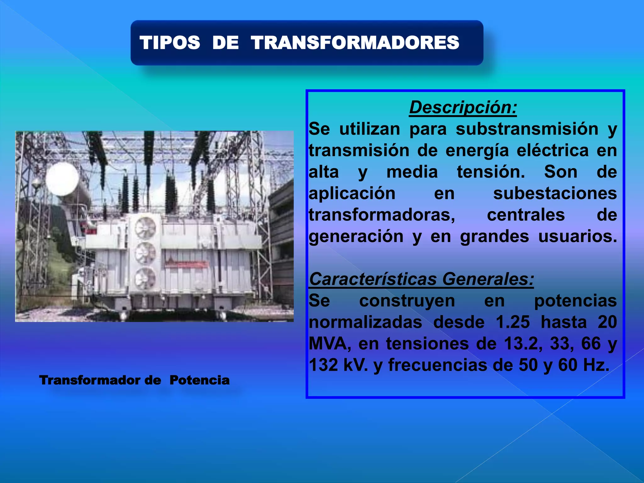 Descripción:
Se utilizan para substransmisión y
transmisión de energía eléctrica en
alta y media tensión. Son de
aplicación en subestaciones
transformadoras, centrales de
generación y en grandes usuarios.
Características Generales:
Se construyen en potencias
normalizadas desde 1.25 hasta 20
MVA, en tensiones de 13.2, 33, 66 y
132 kV. y frecuencias de 50 y 60 Hz.
Transformador de Potencia
TIPOS DE TRANSFORMADORES
 