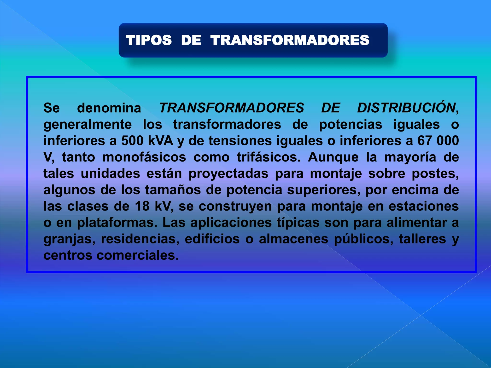 Se denomina TRANSFORMADORES DE DISTRIBUCIÓN,
generalmente los transformadores de potencias iguales o
inferiores a 500 kVA y de tensiones iguales o inferiores a 67 000
V, tanto monofásicos como trifásicos. Aunque la mayoría de
tales unidades están proyectadas para montaje sobre postes,
algunos de los tamaños de potencia superiores, por encima de
las clases de 18 kV, se construyen para montaje en estaciones
o en plataformas. Las aplicaciones típicas son para alimentar a
granjas, residencias, edificios o almacenes públicos, talleres y
centros comerciales.
TIPOS DE TRANSFORMADORES
 
