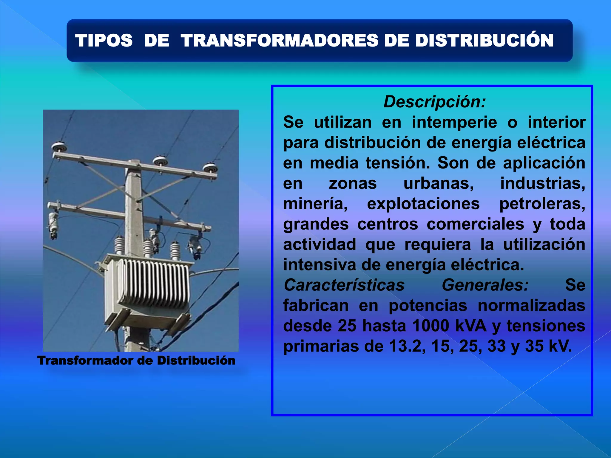 Descripción:
Se utilizan en intemperie o interior
para distribución de energía eléctrica
en media tensión. Son de aplicación
en zonas urbanas, industrias,
minería, explotaciones petroleras,
grandes centros comerciales y toda
actividad que requiera la utilización
intensiva de energía eléctrica.
Características Generales: Se
fabrican en potencias normalizadas
desde 25 hasta 1000 kVA y tensiones
primarias de 13.2, 15, 25, 33 y 35 kV.
Transformador de Distribución
TIPOS DE TRANSFORMADORES DE DISTRIBUCIÓN
 