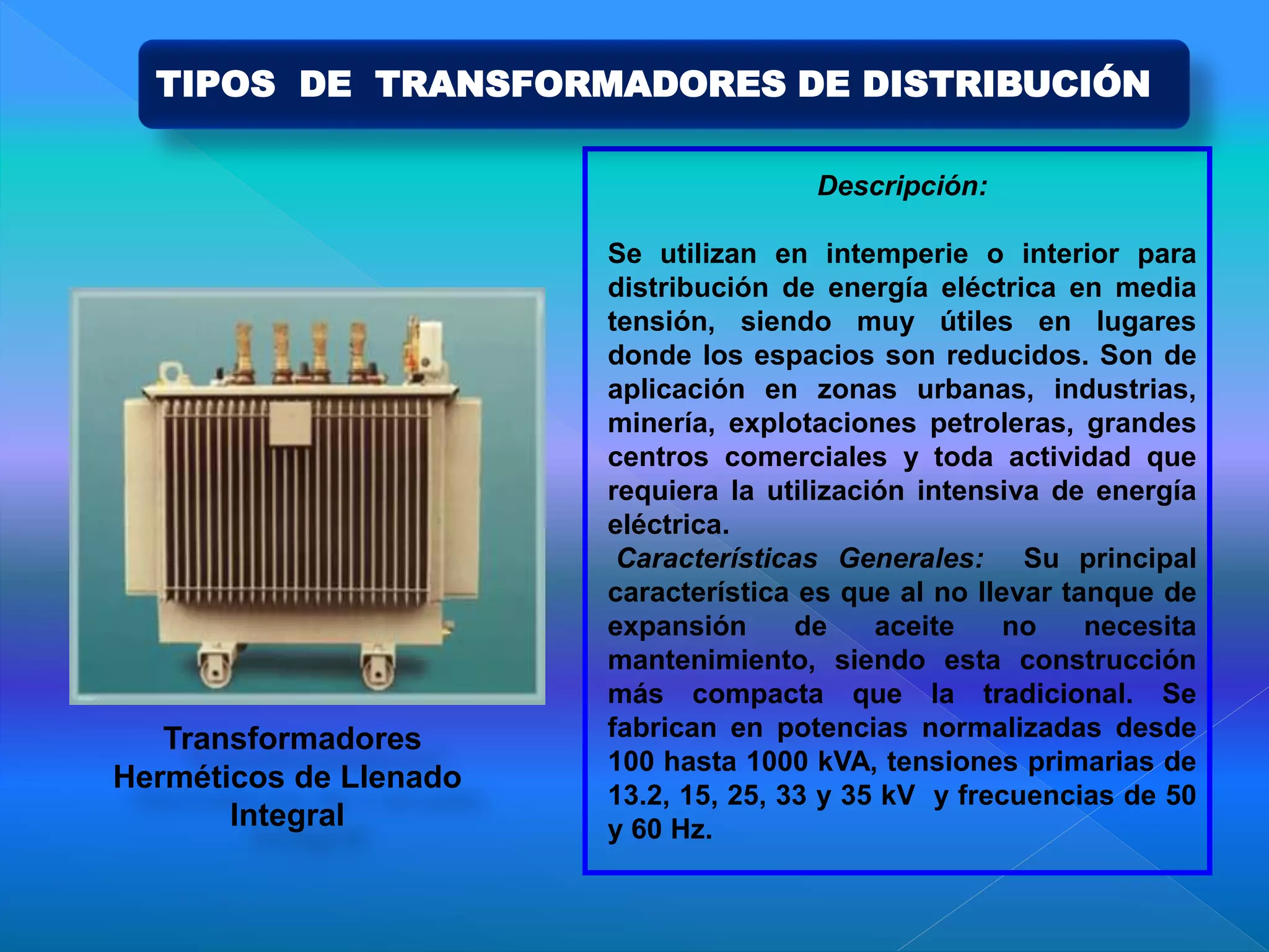 Descripción:
Se utilizan en intemperie o interior para
distribución de energía eléctrica en media
tensión, siendo muy útiles en lugares
donde los espacios son reducidos. Son de
aplicación en zonas urbanas, industrias,
minería, explotaciones petroleras, grandes
centros comerciales y toda actividad que
requiera la utilización intensiva de energía
eléctrica.
Características Generales: Su principal
característica es que al no llevar tanque de
expansión de aceite no necesita
mantenimiento, siendo esta construcción
más compacta que la tradicional. Se
fabrican en potencias normalizadas desde
100 hasta 1000 kVA, tensiones primarias de
13.2, 15, 25, 33 y 35 kV y frecuencias de 50
y 60 Hz.
Transformadores
Herméticos de Llenado
Integral
TIPOS DE TRANSFORMADORES DE DISTRIBUCIÓN
 