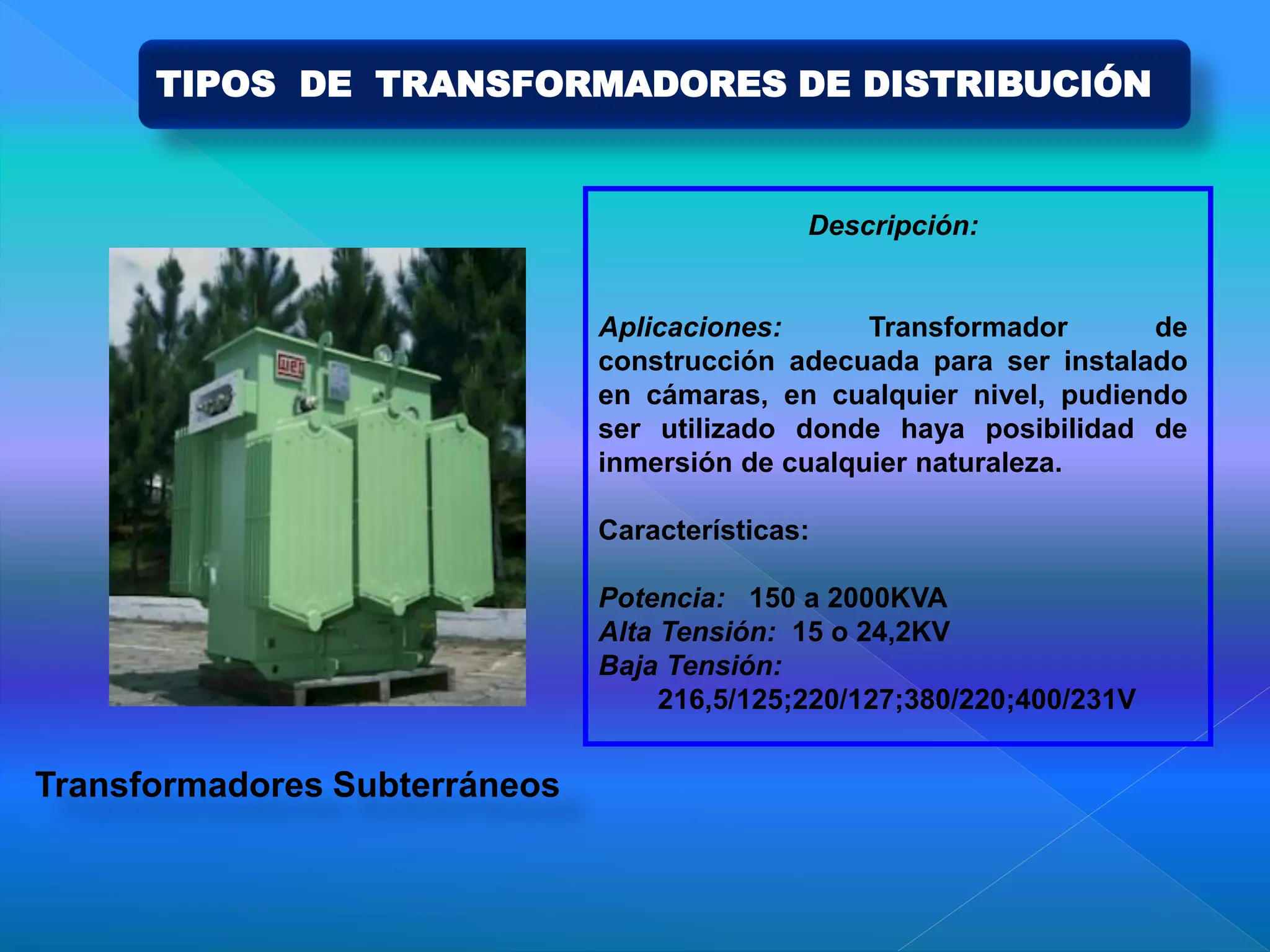 Descripción:
Aplicaciones: Transformador de
construcción adecuada para ser instalado
en cámaras, en cualquier nivel, pudiendo
ser utilizado donde haya posibilidad de
inmersión de cualquier naturaleza.
Características:
Potencia: 150 a 2000KVA
Alta Tensión: 15 o 24,2KV
Baja Tensión:
216,5/125;220/127;380/220;400/231V
Transformadores Subterráneos
TIPOS DE TRANSFORMADORES DE DISTRIBUCIÓN
 