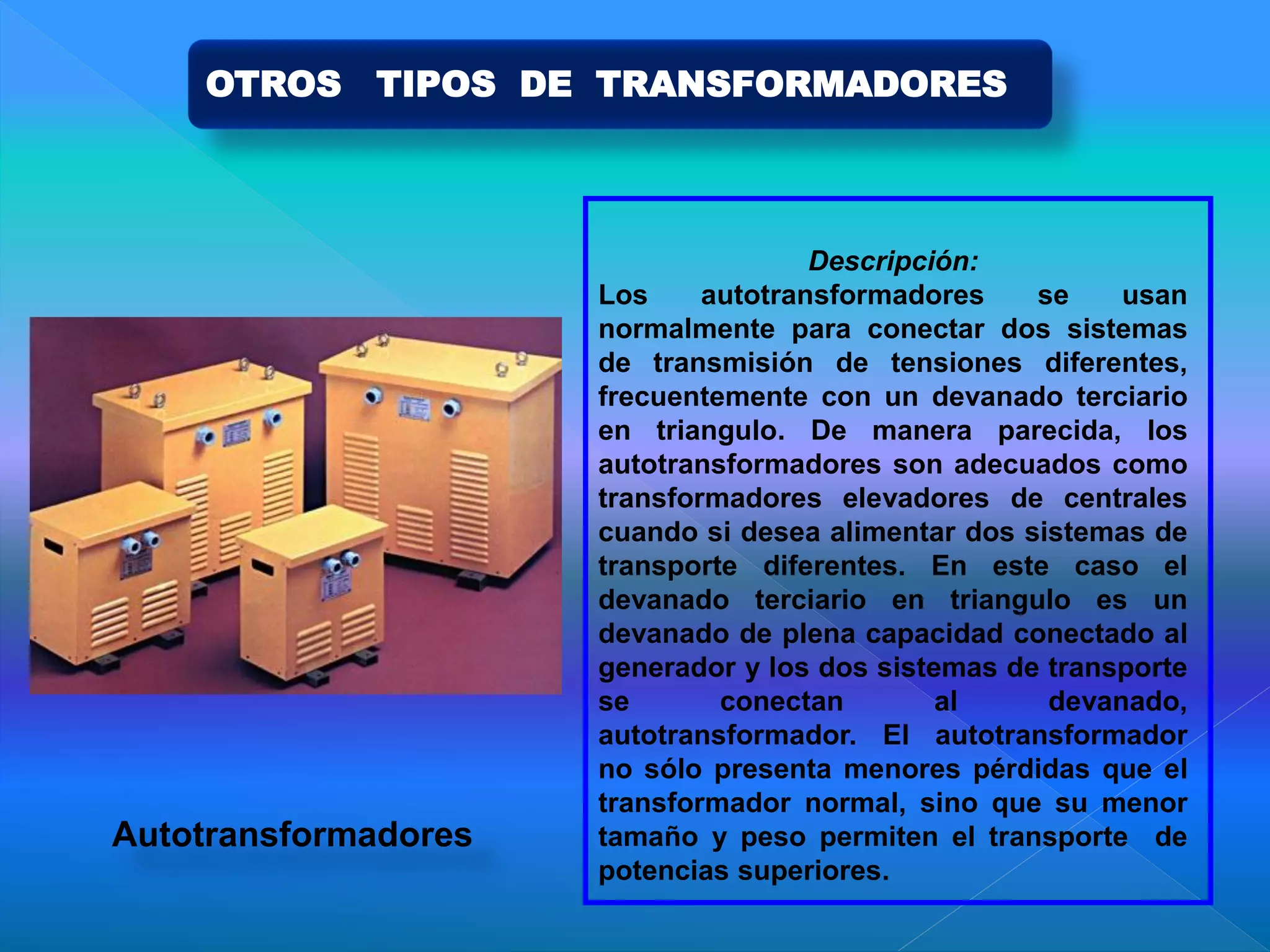 Descripción:
Los autotransformadores se usan
normalmente para conectar dos sistemas
de transmisión de tensiones diferentes,
frecuentemente con un devanado terciario
en triangulo. De manera parecida, los
autotransformadores son adecuados como
transformadores elevadores de centrales
cuando si desea alimentar dos sistemas de
transporte diferentes. En este caso el
devanado terciario en triangulo es un
devanado de plena capacidad conectado al
generador y los dos sistemas de transporte
se conectan al devanado,
autotransformador. El autotransformador
no sólo presenta menores pérdidas que el
transformador normal, sino que su menor
tamaño y peso permiten el transporte de
potencias superiores.
Autotransformadores
OTROS TIPOS DE TRANSFORMADORES
 