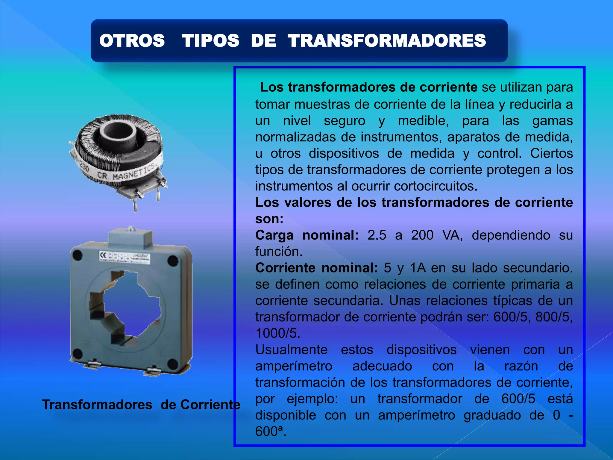 Los transformadores de corriente se utilizan para
tomar muestras de corriente de la línea y reducirla a
un nivel seguro y medible, para las gamas
normalizadas de instrumentos, aparatos de medida,
u otros dispositivos de medida y control. Ciertos
tipos de transformadores de corriente protegen a los
instrumentos al ocurrir cortocircuitos.
Los valores de los transformadores de corriente
son:
Carga nominal: 2.5 a 200 VA, dependiendo su
función.
Corriente nominal: 5 y 1A en su lado secundario.
se definen como relaciones de corriente primaria a
corriente secundaria. Unas relaciones típicas de un
transformador de corriente podrán ser: 600/5, 800/5,
1000/5.
Usualmente estos dispositivos vienen con un
amperímetro adecuado con la razón de
transformación de los transformadores de corriente,
por ejemplo: un transformador de 600/5 está
disponible con un amperímetro graduado de 0 -
600ª.
Transformadores de Corriente
OTROS TIPOS DE TRANSFORMADORES
 