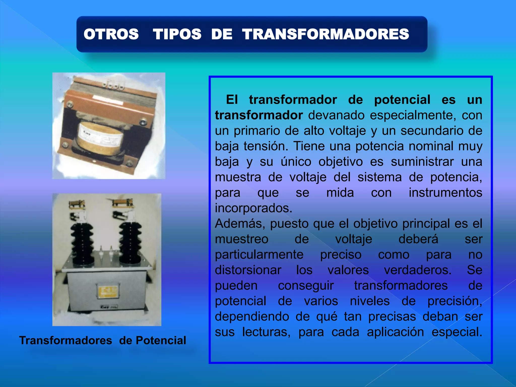 El transformador de potencial es un
transformador devanado especialmente, con
un primario de alto voltaje y un secundario de
baja tensión. Tiene una potencia nominal muy
baja y su único objetivo es suministrar una
muestra de voltaje del sistema de potencia,
para que se mida con instrumentos
incorporados.
Además, puesto que el objetivo principal es el
muestreo de voltaje deberá ser
particularmente preciso como para no
distorsionar los valores verdaderos. Se
pueden conseguir transformadores de
potencial de varios niveles de precisión,
dependiendo de qué tan precisas deban ser
sus lecturas, para cada aplicación especial.
Transformadores de Potencial
OTROS TIPOS DE TRANSFORMADORES
 