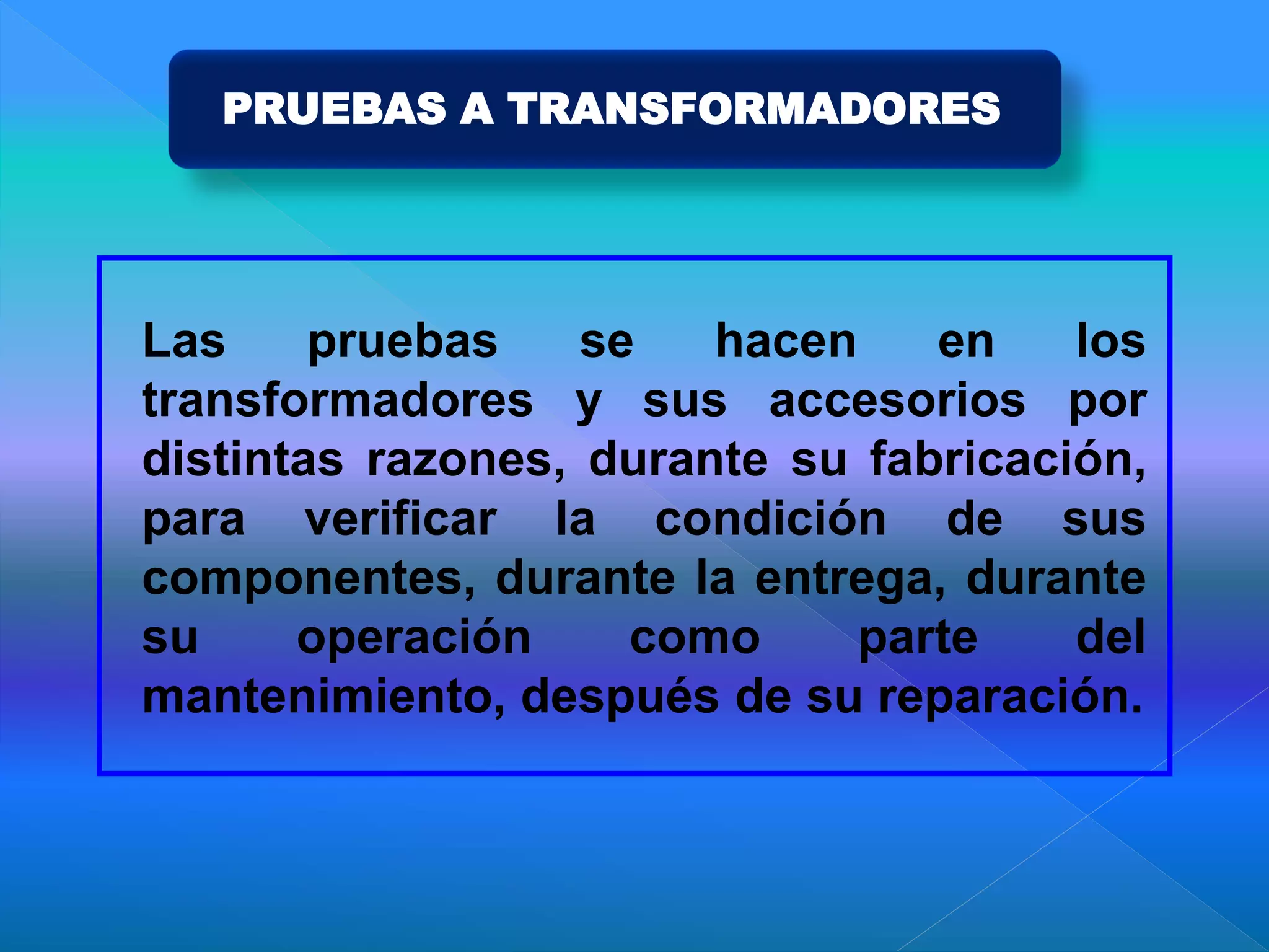 PRUEBAS A TRANSFORMADORES
Las pruebas se hacen en los
transformadores y sus accesorios por
distintas razones, durante su fabricación,
para verificar la condición de sus
componentes, durante la entrega, durante
su operación como parte del
mantenimiento, después de su reparación.
 