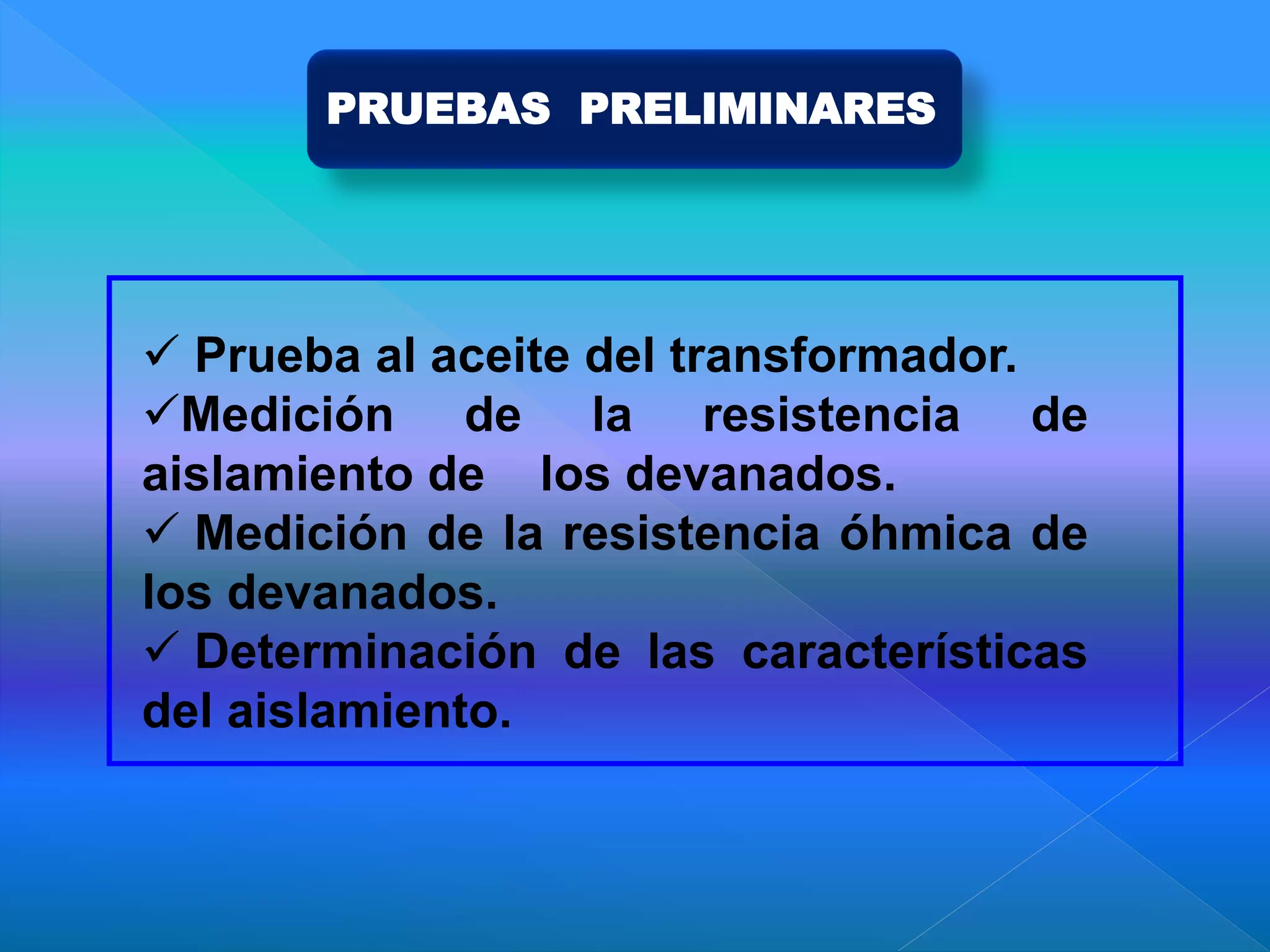 PRUEBAS PRELIMINARES
 Prueba al aceite del transformador.
Medición de la resistencia de
aislamiento de los devanados.
 Medición de la resistencia óhmica de
los devanados.
 Determinación de las características
del aislamiento.
 